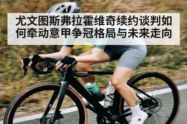 尤文图斯弗拉霍维奇续约谈判如何牵动意甲争冠格局与未来走向